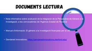 Documents lectura
• Nota informativa sobre avaluació de la integració de la Perspectiva de Gènere a la
Investigació, a les convocatòries de l'Agència Estatal de Recerca
• Manual d'informació: El gènere a la investigació finançada per la UE
• Gendered innovations: https://genderedinnovations.stanford.edu/
 
