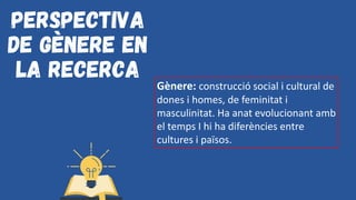 Perspectiva
de gènere en
la recerca
Gènere: construcció social i cultural de
dones i homes, de feminitat i
masculinitat. Ha anat evolucionant amb
el temps I hi ha diferències entre
cultures i països.
 