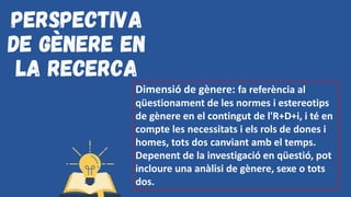 Perspectiva
de gènere en
la recerca
Dimensió de gènere: fa referència al
qüestionament de les normes i estereotips
de gènere en el contingut de l'R+D+i, i té en
compte les necessitats i els rols de dones i
homes, tots dos canviant amb el temps.
Depenent de la investigació en qüestió, pot
incloure una anàlisi de gènere, sexe o tots
dos.
 