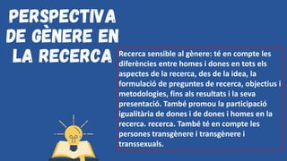 Perspectiva
de gènere en
la recerca Recerca sensible al gènere: té en compte les
diferències entre homes i dones en tots els
aspectes de la recerca, des de la idea, la
formulació de preguntes de recerca, objectius i
metodologies, fins als resultats i la seva
presentació. També promou la participació
igualitària de dones i de dones i homes en la
recerca. recerca. També té en compte les
persones transgènere i transgènere i
transsexuals.
 