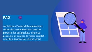 RAÓ
contribuir a l’avanç del coneixement
construint un coneixement que no
perpetui les desigualtats, sinó que
produeix un anàlisis de major qualitat
científica, innovació i utilitat social.
1
 