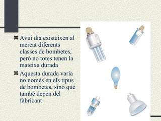 Avui dia existeixen al mercat diferents classes de bombetes, però no totes tenen la mateixa durada Aquesta durada varia no només en els tipus de bombetes, sinó que també depèn del fabricant 