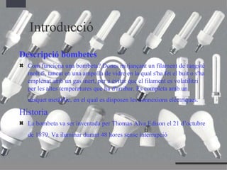 Introducció Descripció bombetes Com funciona una bombeta? Doncs mitjançant un filament de tungstè molt fi, tancat en una ampolla de vidre en la qual s'ha fet el buit o s'ha emplenat amb un gas inert, per a evitar que el filament es volatilitzi per les altes temperatures que ha d'arribar. Es completa amb un casquet metàl·lic, en el qual es disposen les connexions elèctriques.   Historia La bombeta va ser inventada per Thomas Alva Edison el 21 d’octubre de 1879. Va iluminar durant 48 hores   sense interrupció   