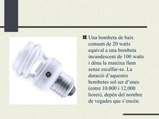 Una bombeta de baix consum de 20 watts equival a una bombeta incandescent de 100 watts i dóna la mateixa llum sense escalfar-se. La duració d’aquestes bombetes sol ser d’unes  (entre 10.000 i 12.000 hores), depèn del nombre de vegades que s’encén.  