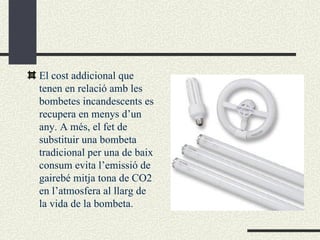 El cost addicional que tenen en relació amb les bombetes incandescents es recupera en menys d’un any. A més, el fet de substituir una bombeta tradicional per una de baix consum evita l’emissió de gairebé mitja tona de CO2 en l’atmosfera al llarg de la vida de la bombeta. 