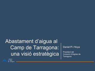 Abastament d’aigua al  Camp de Tarragona: una visió estratègica Daniel Pi i Noya President del Consorci d’Aigües de Tarragona C onsorci d’ A igües de  T arragona 