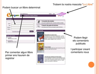 Trobem la nostra mascota “Lo Llibre”
Podem buscar un llibre determinat




                                                      Podem llegir
                                                     els comentaris
                                                        publicats

                                                   I participar creant
  Per comentar algun llibre                        comentaris nous
  primer ens haurem de
  registrar
 