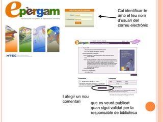 Cal identificar-te
                              amb el teu nom
                              d‟usuari del
                              correu electrònic




I afegir un nou
comentari       que es veurà publicat
                quan sigui validat per la
                responsable de biblioteca
 