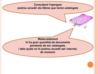 Consultant l’epergam
podreu accedir als llibres que tenim catalogats




                Malauradament
      hi ha gran quantitat de documents
          pendents de ser catalogats,
i dels quals no hi podreu accedir per internet,
                  de moment.
 