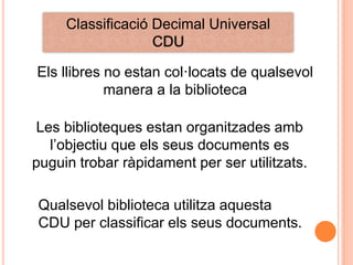 Classificació Decimal Universal
                   CDU

Els llibres no estan col·locats de qualsevol
            manera a la biblioteca

 Les biblioteques estan organitzades amb
   l‟objectiu que els seus documents es
puguin trobar ràpidament per ser utilitzats.

Qualsevol biblioteca utilitza aquesta
CDU per classificar els seus documents.
 