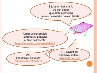 Bé, he arribat a la fi.
                                   De ben segur
                                que amb la pràctica
                          anireu descobrint noves utilitats.




        Aquesta presentació
        la trobareu penjada
         al bloc de l‟escola:
http://blocs.xtec.cat/escola1dabril


                                           I ... davant de
          Ah!                            qualsevol dubte...
 i no deixeu de veure:                   ablade@xtec.cat
http://youtu.be/0_l1guZJU48
 
