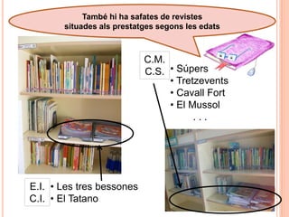 També hi ha safates de revistes
       situades als prestatges segons les edats



                           C.M.
                           C.S. • Súpers
                                • Tretzevents
                                • Cavall Fort
                                • El Mussol
                                      ...




E.I. • Les tres bessones
C.I. • El Tatano
 