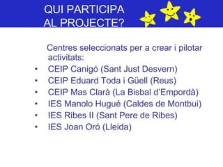 QUI PARTICIPA  AL PROJECTE?   Centres seleccionats per a crear i pilotar activitats: CEIP Canigó (Sant Just Desvern)  CEIP Eduard Toda i Güell (Reus)  CEIP Mas Clarà (La Bisbal d’Empordà)  IES Manolo Hugué (Caldes de Montbui)  IES Ribes II (Sant Pere de Ribes)  IES Joan Oró (Lleida)  