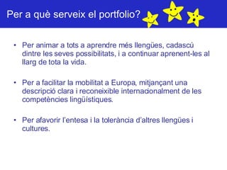 Per a què serveix el portfolio? Per animar a tots a aprendre més llengües, cadascú dintre les seves possibilitats, i a continuar aprenent-les al llarg de tota la vida. Per a facilitar la mobilitat a Europa, mitjançant una descripció clara i reconeixible internacionalment de les competències lingüístiques. Per afavorir l’entesa i la tolerància d’altres llengües i cultures. 