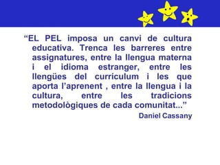 “ EL PEL imposa un canvi de cultura educativa. Trenca les barreres entre assignatures, entre la llengua materna i el idioma estranger, entre les llengües del currículum i les que aporta l’aprenent , entre la llengua i la cultura, entre les tradicions metodològiques de cada comunitat...” Daniel Cassany 