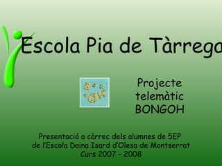 Escola Pia de Tàrrega Presentació a càrrec dels alumnes de 5EP  de l’Escola Daina Isard d’Olesa de Montserrat Curs 2007 - 2008 Projecte telemàtic BONGOH 