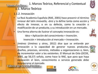 1. Marcos Teórico, Referencial y Contextual
1.1.2. Innovación
• La Real Academia Española (RAE, 2001) hace provenir el término
innovar del latín innovatĭo, -ōnis y la define tanto como acción y
efecto de innovar, o en su defecto, como la creación o
modificación de un producto, y su introducción en un mercado.
• Una forma alterna de ilustrar el concepto innovación es:
Idea + Aplicación del conocimiento = Invención.
Invención + Introducción al mercado = Innovación.
• Jiménez (Jiménez y otros, 2012) dice que se entiende por
innovación a la capacidad de generar nuevos productos,
diseños, procesos, servicios, métodos u organizaciones o, bien,
de incrementar valor a los existentes. El Manual de Oslo (OCDE,
2005, pp 56,57) señala, como hace la RAE, que para que haya
innovación el bien, conocimiento o servicio generado debe
incorporarse al mercado.
1.1. Marco Teórico
 