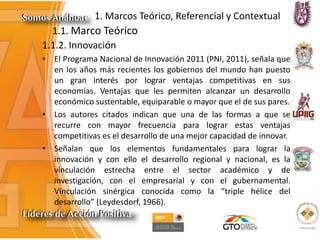 1. Marcos Teórico, Referencial y Contextual
1.1. Marco Teórico
1.1.2. Innovación
• El Programa Nacional de Innovación 2011 (PNI, 2011), señala que
en los años más recientes los gobiernos del mundo han puesto
un gran interés por lograr ventajas competitivas en sus
economías. Ventajas que les permiten alcanzar un desarrollo
económico sustentable, equiparable o mayor que el de sus pares.
• Los autores citados indican que una de las formas a que se
recurre con mayor frecuencia para lograr estas ventajas
competitivas es el desarrollo de una mejor capacidad de innovar.
• Señalan que los elementos fundamentales para lograr la
innovación y con ello el desarrollo regional y nacional, es la
vinculación estrecha entre el sector académico y de
investigación, con el empresarial y con el gubernamental.
Vinculación sinérgica conocida como la “triple hélice del
desarrollo” (Leydesdorf, 1966).
 
