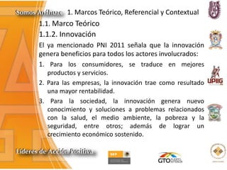 1. Marcos Teórico, Referencial y Contextual
1.1. Marco Teórico
1.1.2. Innovación
El ya mencionado PNI 2011 señala que la innovación
genera beneficios para todos los actores involucrados:
1. Para los consumidores, se traduce en mejores
productos y servicios.
2. Para las empresas, la innovación trae como resultado
una mayor rentabilidad.
3. Para la sociedad, la innovación genera nuevo
conocimiento y soluciones a problemas relacionados
con la salud, el medio ambiente, la pobreza y la
seguridad, entre otros; además de lograr un
crecimiento económico sostenido.
 