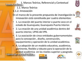 1. Marcos Teórico, Referencial y Contextual
1.1. Marco Teórico
1.1.2. Innovación
En el marco de la presente propuesta de investigación la
innovación está constituida por cuatro elementos:
• 1. La creación del puerto interior o puerto seco en el
estado de Guanajuato; Guanajuato Puerto Interior.
• 2. La creación de una unidad académica dentro del
puerto interior, UPIIG del IPN.
• 3. La asociación de cinco entidades gubernamentales
para la concepción , diseño, construcción,
equipamiento y operación de la unidad académica.
• 4. La adopción de un modelo educativo, académico,
pertinente, flexible y robusto para la operación de la
unidad académica en los niveles superior y posgrado.
 