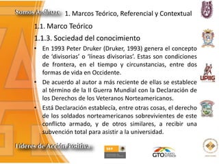 1. Marcos Teórico, Referencial y Contextual
1.1.3. Sociedad del conocimiento
• En 1993 Peter Druker (Druker, 1993) genera el concepto
de ‘divisorias’ o ‘líneas divisorias’. Estas son condiciones
de frontera, en el tiempo y circunstancias, entre dos
formas de vida en Occidente.
• De acuerdo al autor a más reciente de ellas se establece
al término de la II Guerra Mundial con la Declaración de
los Derechos de los Veteranos Norteamericanos.
• Está Declaración establecía, entre otras cosas, el derecho
de los soldados norteamericanos sobrevivientes de este
conflicto armado, y de otros similares, a recibir una
subvención total para asistir a la universidad.
1.1. Marco Teórico
 