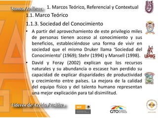 1. Marcos Teórico, Referencial y Contextual
1.1. Marco Teórico
1.1.3. Sociedad del Conocimiento
• A partir del aprovechamiento de este privilegio miles
de personas tienen acceso al conocimiento y sus
beneficios, estableciéndose una forma de vivir en
sociedad que el mismo Druker llama ‘Sociedad del
Conocimiento’ (1969); Stehr (1994) y Mansell (1998).
• David y Foray (2002) explican que los recursos
naturales y su abundancia o escasez han perdido su
capacidad de explicar disparidades de productividad
y crecimiento entre países. La mejora de la calidad
del equipo físico y del talento humano representan
una mejor explicación para tal disimilitud.
 