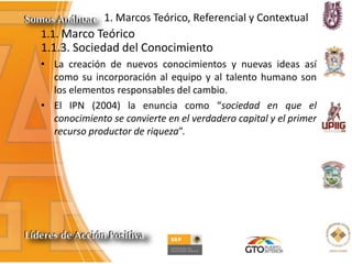 1. Marcos Teórico, Referencial y Contextual
1.1. Marco Teórico
1.1.3. Sociedad del Conocimiento
• La creación de nuevos conocimientos y nuevas ideas así
como su incorporación al equipo y al talento humano son
los elementos responsables del cambio.
• El IPN (2004) la enuncia como “sociedad en que el
conocimiento se convierte en el verdadero capital y el primer
recurso productor de riqueza”.
 