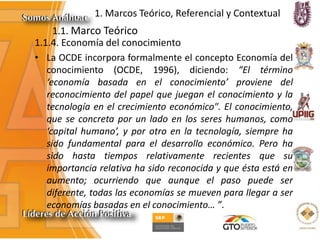 1. Marcos Teórico, Referencial y Contextual
1.1.4. Economía del conocimiento
• La OCDE incorpora formalmente el concepto Economía del
conocimiento (OCDE, 1996), diciendo: “El término
‘economía basada en el conocimiento’ proviene del
reconocimiento del papel que juegan el conocimiento y la
tecnología en el crecimiento económico". El conocimiento,
que se concreta por un lado en los seres humanos, como
‘capital humano’, y por otro en la tecnología, siempre ha
sido fundamental para el desarrollo económico. Pero ha
sido hasta tiempos relativamente recientes que su
importancia relativa ha sido reconocida y que ésta está en
aumento; ocurriendo que aunque el paso puede ser
diferente, todas las economías se mueven para llegar a ser
economías basadas en el conocimiento… ”.
1.1. Marco Teórico
 