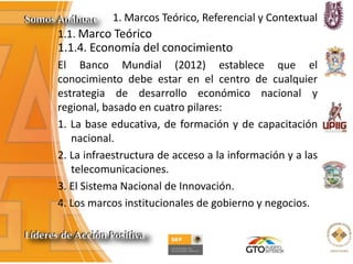 1. Marcos Teórico, Referencial y Contextual
1.1. Marco Teórico
1.1.4. Economía del conocimiento
El Banco Mundial (2012) establece que el
conocimiento debe estar en el centro de cualquier
estrategia de desarrollo económico nacional y
regional, basado en cuatro pilares:
1. La base educativa, de formación y de capacitación
nacional.
2. La infraestructura de acceso a la información y a las
telecomunicaciones.
3. El Sistema Nacional de Innovación.
4. Los marcos institucionales de gobierno y negocios.
 
