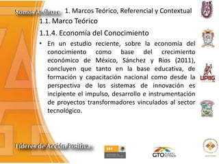 1. Marcos Teórico, Referencial y Contextual
1.1. Marco Teórico
1.1.4. Economía del Conocimiento
• En un estudio reciente, sobre la economía del
conocimiento como base del crecimiento
económico de México, Sánchez y Ríos (2011),
concluyen que tanto en la base educativa, de
formación y capacitación nacional como desde la
perspectiva de los sistemas de innovación es
incipiente el impulso, desarrollo e instrumentación
de proyectos transformadores vinculados al sector
tecnológico.
 