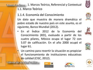 1. Marcos Teórico, Referencial y Contextual
1.1. Marco Teórico
1.1.4. Economía del Conocimiento
Un dato que muestra de manera dramática el
pobre estado de nuestro país en este asunto, es el
siguiente, Banco Mundial (2012).
• En el Índice 2012 de la Economía del
Conocimiento (KEI), evaluado a partir de los
cuatro pilares, México ocupa el lugar 72 con
5.07 de calificación. En el año 2000 ocupó el
lugar 61.
• Un camino para revertir la situación es propiciar
el funcionamiento de instituciones educativas
de calidad (CISC, 2012).
 