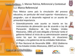 1. Marcos Teórico, Referencial y Contextual
1.2. Marco Referencial
Para México como país la vinculación del proceso
educativo, en particular del nivel superior –licenciatura y
posgrado–, con el desarrollo regional es un asunto de
primordial importancia.
• Sistemáticamente este asunto se inserta en los
instrumentos de planeación que de acuerdo a Ley de
Planeación (Gobierno de los Estados Unidos
Mexicanos, 1983; p7) está obligado a formular tanto el
gobierno federal al inicio de su administración sexenal
como los que les corresponda, en situaciones
análogas, a los gobiernos de las entidades federativas.
• El Plan Nacional de Desarrollo 2006 - 2012 (Gobierno
de los Estados Unidos Mexicanos, 2007) así lo hace.
 
