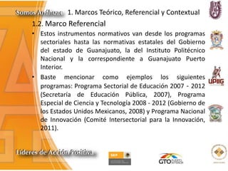 1. Marcos Teórico, Referencial y Contextual
1.2. Marco Referencial
• Estos instrumentos normativos van desde los programas
sectoriales hasta las normativas estatales del Gobierno
del estado de Guanajuato, la del Instituto Politécnico
Nacional y la correspondiente a Guanajuato Puerto
Interior.
• Baste mencionar como ejemplos los siguientes
programas: Programa Sectorial de Educación 2007 - 2012
(Secretaría de Educación Pública, 2007), Programa
Especial de Ciencia y Tecnología 2008 - 2012 (Gobierno de
los Estados Unidos Mexicanos, 2008) y Programa Nacional
de Innovación (Comité Intersectorial para la Innovación,
2011).
 