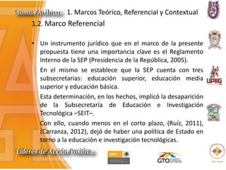 1. Marcos Teórico, Referencial y Contextual
1.2. Marco Referencial
• Un instrumento jurídico que en el marco de la presente
propuesta tiene una importancia clave es el Reglamento
Interno de la SEP (Presidencia de la República, 2005).
En el mismo se establece que la SEP cuenta con tres
subsecretarias: educación superior, educación media
superior y educación básica.
Esta determinación, en los hechos, implicó la desaparición
de la Subsecretaría de Educación e Investigación
Tecnológica –SEIT–.
Con ello, cuando menos en el corto plazo, (Ruíz, 2011),
(Carranza, 2012), dejó de haber una política de Estado en
torno a la educación e investigación tecnológicas.
 