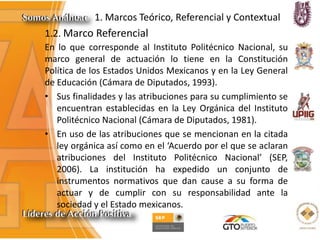 1. Marcos Teórico, Referencial y Contextual
1.2. Marco Referencial
En lo que corresponde al Instituto Politécnico Nacional, su
marco general de actuación lo tiene en la Constitución
Política de los Estados Unidos Mexicanos y en la Ley General
de Educación (Cámara de Diputados, 1993).
• Sus finalidades y las atribuciones para su cumplimiento se
encuentran establecidas en la Ley Orgánica del Instituto
Politécnico Nacional (Cámara de Diputados, 1981).
• En uso de las atribuciones que se mencionan en la citada
ley orgánica así como en el ‘Acuerdo por el que se aclaran
atribuciones del Instituto Politécnico Nacional’ (SEP,
2006). La institución ha expedido un conjunto de
instrumentos normativos que dan cause a su forma de
actuar y de cumplir con su responsabilidad ante la
sociedad y el Estado mexicanos.
 