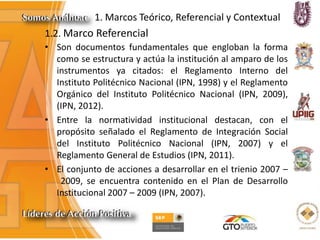 1. Marcos Teórico, Referencial y Contextual
1.2. Marco Referencial
• Son documentos fundamentales que engloban la forma
como se estructura y actúa la institución al amparo de los
instrumentos ya citados: el Reglamento Interno del
Instituto Politécnico Nacional (IPN, 1998) y el Reglamento
Orgánico del Instituto Politécnico Nacional (IPN, 2009),
(IPN, 2012).
• Entre la normatividad institucional destacan, con el
propósito señalado el Reglamento de Integración Social
del Instituto Politécnico Nacional (IPN, 2007) y el
Reglamento General de Estudios (IPN, 2011).
• El conjunto de acciones a desarrollar en el trienio 2007 –
2009, se encuentra contenido en el Plan de Desarrollo
Institucional 2007 – 2009 (IPN, 2007).
 