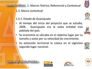 1. Marcos Teórico, Referencial y Contextual
1.3. Marco contextual
1.3.1. Estado de Guanajuato
• Al tiempo del inicio del proyecto que se estudia,
2004, Guanajuato era la sexta entidad más
poblada del país.
• Su economía se ubicaba en el séptimo lugar por su
tamaño y sexto por su velocidad de crecimiento.
• Su extensión territorial le coloca en el vigésimo
segundo lugar nacional.
 