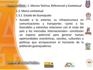 1. Marcos Teórico, Referencial y Contextual
1.3. Marco contextual
1.3.1. Estado de Guanajuato
• Aunado a lo anterior, su infraestructura en
comunicaciones y transportes –junto a las
favorables y estrechas relaciones con el resto del
país y los mercados internacionales– constituían
un espacio potencial para generar nuevas
oportunidades económicas, sociales, culturales y
políticas que enriquecieran el horizonte de la
población guanajuatense.
 