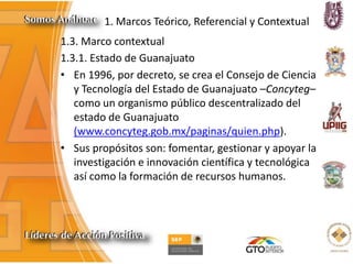 1. Marcos Teórico, Referencial y Contextual
1.3. Marco contextual
1.3.1. Estado de Guanajuato
• En 1996, por decreto, se crea el Consejo de Ciencia
y Tecnología del Estado de Guanajuato –Concyteg–
como un organismo público descentralizado del
estado de Guanajuato
(www.concyteg.gob.mx/paginas/quien.php).
• Sus propósitos son: fomentar, gestionar y apoyar la
investigación e innovación científica y tecnológica
así como la formación de recursos humanos.
 