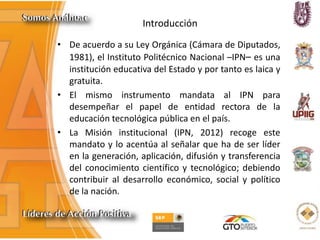 Introducción
• De acuerdo a su Ley Orgánica (Cámara de Diputados,
1981), el Instituto Politécnico Nacional –IPN– es una
institución educativa del Estado y por tanto es laica y
gratuita.
• El mismo instrumento mandata al IPN para
desempeñar el papel de entidad rectora de la
educación tecnológica pública en el país.
• La Misión institucional (IPN, 2012) recoge este
mandato y lo acentúa al señalar que ha de ser líder
en la generación, aplicación, difusión y transferencia
del conocimiento científico y tecnológico; debiendo
contribuir al desarrollo económico, social y político
de la nación.
 
