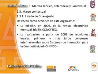 1. Marcos Teórico, Referencial y Contextual
1.3. Marco contextual
1.3.1. Estado de Guanajuato
Destacan como acciones de este organismo:
• La edición, en 2006, de la revista electrónica
mensual Ide@s CONCYTEG.
• La realización, a partir de 2006 de reuniones
locales, primero, y más tarde congresos
internacionales sobre Sistemas de Innovación para
la Competitividad –SINNCO-.
 