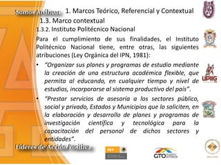 1. Marcos Teórico, Referencial y Contextual
1.3. Marco contextual
1.3.2. Instituto Politécnico Nacional
Para el cumplimiento de sus finalidades, el Instituto
Politécnico Nacional tiene, entre otras, las siguientes
atribuciones (Ley Orgánica del IPN, 1981):
• “Organizar sus planes y programas de estudio mediante
la creación de una estructura académica flexible, que
permita al educando, en cualquier tiempo y nivel de
estudios, incorporarse al sistema productivo del país”.
• “Prestar servicios de asesoría a los sectores público,
social y privado, Estados y Municipios que lo soliciten, en
la elaboración y desarrollo de planes y programas de
investigación científica y tecnológica para la
capacitación del personal de dichos sectores y
entidades”.
 