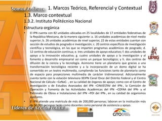 1. Marcos Teórico, Referencial y Contextual
1.3. Marco contextual
1.3.2. Instituto Politécnico Nacional
Estructura orgánica
• El IPN cuenta con 82 unidades ubicadas en 25 localidades de 17 entidades federativas de
la República Mexicana, de la manera siguiente: a. 16 unidades académicas de nivel medio
superior; b. 26 unidades académicas de nivel superior, 22 de estas entidades cuentan con
sección de estudios de posgrado e investigación; c. 20 centros específicos de investigación
científica y tecnológica, en las que se imparten programas académicos de posgrado; d.
12 centros de educación continua; e. tres unidades de apoyo educativo; f. dos unidades de
apoyo a la innovación educativa; g. cuatro unidades de apoyo a la investigación y al
fomento y desarrollo empresarial así como un parque tecnológico; y h. dos centros de
difusión de la ciencia y la tecnología. Asimismo tiene un planetario que gracias a una
transformación tecnológica reciente y a la incorporación de un domo digital se ha
convertido en un teatro multimedia, cumpliendo las funciones tanto de planetario como
de espacio para proyecciones multimedia de carácter tridimensional. Adicionalmente
cuenta tanto con la estación televisora XEIPN Canal Once del Distrito Federal y el Centro
Nacional de Cálculo –CeNaC- , en su calidad de órganos de apoyo; como con el Centro de
Investigación y de Estudios Avanzados del IPN –CINVESTAV del IPN-, la Comisión de
Operación y Fomento de las Actividades Académicas del IPN –COFAA del IPN- y el
Patronato de Obras e Instalaciones del IPN –POI del IPN-, en su calidad de organismos
auxiliares.
• El IPN atiende una matrícula de más de 200,000 personas; laboran en la institución más
de 50,000 personas tanto como docentes como personal de asistencia y apoyo.
 