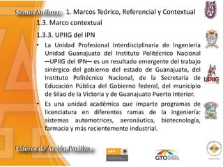 1. Marcos Teórico, Referencial y Contextual
1.3. Marco contextual
1.3.3. UPIIG del IPN
• La Unidad Profesional Interdisciplinaria de Ingeniería
Unidad Guanajuato del Instituto Politécnico Nacional
─UPIIG del IPN─ es un resultado emergente del trabajo
sinérgico del gobierno del estado de Guanajuato, del
Instituto Politécnico Nacional, de la Secretaria de
Educación Pública del Gobierno federal, del municipio
de Silao de la Victoria y de Guanajuato Puerto Interior.
• Es una unidad académica que imparte programas de
licenciatura en diferentes ramas de la ingeniería:
sistemas automotrices, aeronáutica, biotecnología,
farmacia y más recientemente industrial.
 