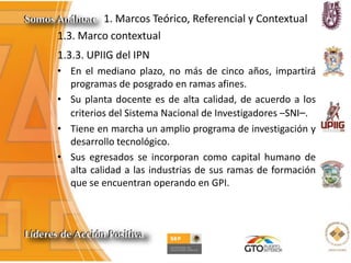 1. Marcos Teórico, Referencial y Contextual
1.3. Marco contextual
1.3.3. UPIIG del IPN
• En el mediano plazo, no más de cinco años, impartirá
programas de posgrado en ramas afines.
• Su planta docente es de alta calidad, de acuerdo a los
criterios del Sistema Nacional de Investigadores –SNI–.
• Tiene en marcha un amplio programa de investigación y
desarrollo tecnológico.
• Sus egresados se incorporan como capital humano de
alta calidad a las industrias de sus ramas de formación
que se encuentran operando en GPI.
 
