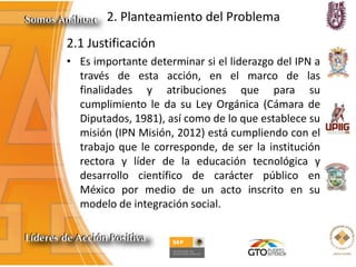 2. Planteamiento del Problema
2.1 Justificación
• Es importante determinar si el liderazgo del IPN a
través de esta acción, en el marco de las
finalidades y atribuciones que para su
cumplimiento le da su Ley Orgánica (Cámara de
Diputados, 1981), así como de lo que establece su
misión (IPN Misión, 2012) está cumpliendo con el
trabajo que le corresponde, de ser la institución
rectora y líder de la educación tecnológica y
desarrollo científico de carácter público en
México por medio de un acto inscrito en su
modelo de integración social.
 