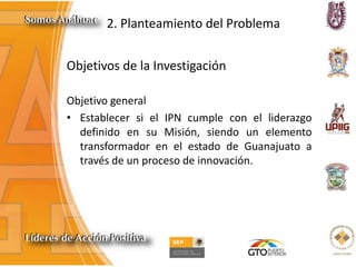 2. Planteamiento del Problema
Objetivo general
• Establecer si el IPN cumple con el liderazgo
definido en su Misión, siendo un elemento
transformador en el estado de Guanajuato a
través de un proceso de innovación.
Objetivos de la Investigación
 