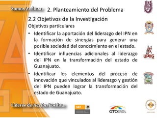 2. Planteamiento del Problema
2.2 Objetivos de la Investigación
Objetivos particulares
• Identificar la aportación del liderazgo del IPN en
la formación de sinergias para generar una
posible sociedad del conocimiento en el estado.
• Identificar influencias adicionales al liderazgo
del IPN en la transformación del estado de
Guanajuato.
• Identificar los elementos del proceso de
innovación que vinculados al liderazgo y gestión
del IPN pueden lograr la transformación del
estado de Guanajuato.
 