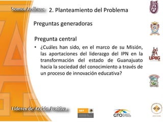 2. Planteamiento del Problema
Preguntas generadoras
Pregunta central
• ¿Cuáles han sido, en el marco de su Misión,
las aportaciones del liderazgo del IPN en la
transformación del estado de Guanajuato
hacia la sociedad del conocimiento a través de
un proceso de innovación educativa?
 
