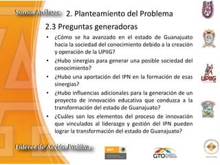 2. Planteamiento del Problema
2.3 Preguntas generadoras
• ¿Cómo se ha avanzado en el estado de Guanajuato
hacia la sociedad del conocimiento debido a la creación
y operación de la UPIIG?
• ¿Hubo sinergias para generar una posible sociedad del
conocimiento?
• ¿Hubo una aportación del IPN en la formación de esas
sinergias?
• ¿Hubo influencias adicionales para la generación de un
proyecto de innovación educativa que conduzca a la
transformación del estado de Guanajuato?
• ¿Cuáles son los elementos del proceso de innovación
que vinculados al liderazgo y gestión del IPN pueden
lograr la transformación del estado de Guanajuato?
 